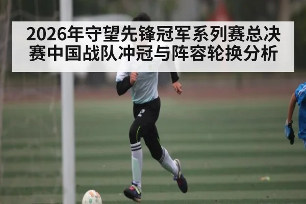 2026年守望先锋冠军系列赛总决赛中国战队冲冠与阵容轮换分析