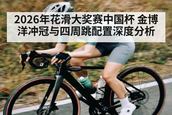 2026年花滑大奖赛中国杯 金博洋冲冠与四周跳配置深度分析