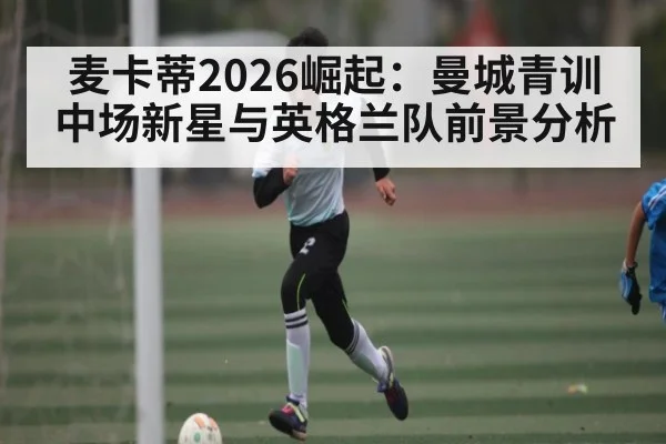 麦卡蒂2026崛起：曼城青训中场新星与英格兰队前景分析